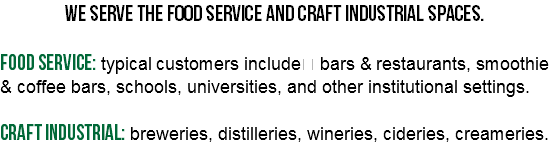 We serve the food service and craft industrial spaces. Food service: typical customers include bars & restaurants, smoothie & coffee bars, schools, universities, and other institutional settings. Craft industrial: breweries, distilleries, wineries, cideries, creameries. 