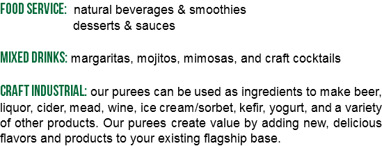 Food service: natural beverages & smoothies desserts & sauces Mixed Drinks: margaritas, mojitos, mimosas, and craft cocktails Craft industrial: our purees can be used as ingredients to make beer, liquor, cider, mead, wine, ice cream/sorbet, kefir, yogurt, and a variety of other products. Our purees create value by adding new, delicious flavors and products to your existing flagship base.