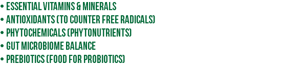• Essential vitamins & minerals • Antioxidants (to counter free radicals) • Phytochemicals (phytonutrients) • Gut microbiome balance • Prebiotics (food for probiotics)
