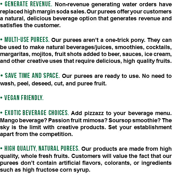 • GENERATE REVENUE. Non-revenue generating water orders have replaced high margin soda sales. Our purees offer your customers a natural, delicious beverage option that generates revenue and satisfies the customer. • MULTI-USE PUREES. Our purees aren’t a one-trick pony. They can be used to make natural beverages/juices, smoothies, cocktails, margaritas, mojitos, fruit shots added to beer, sauces, ice cream, and other creative uses that require delicious, high quality fruits. • SAVE TIME AND SPACE. Our purees are ready to use. No need to wash, peel, deseed, cut, and puree fruit. • VEGAN FRIENDLY. • EXOTIC BEVERAGE CHOICES. Add pizzazz to your beverage menu. Mango beverage? Passion fruit mimosa? Soursop smoothie? The sky is the limit with creative products. Set your establishment apart from the competition. • HIGH QUALITY, NATURAL PUREES. Our products are made from high quality, whole fresh fruits. Customers will value the fact that our purees don’t contain artificial flavors, colorants, or ingredients such as high fructose corn syrup. 